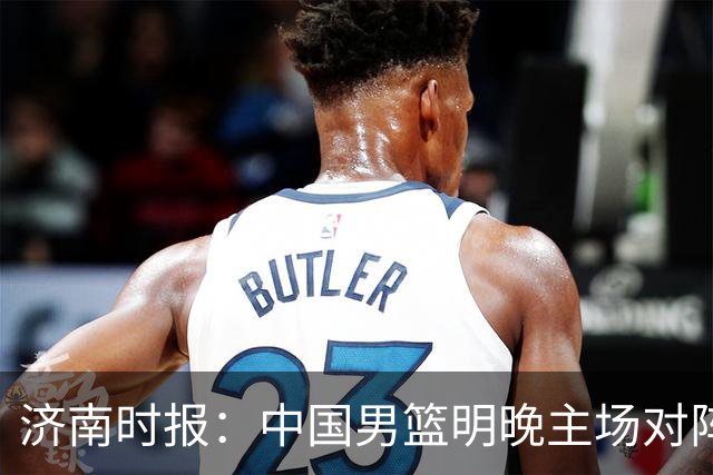 济南时报：中国男篮明晚主场对阵日本 要想赢球必须发挥内线优势