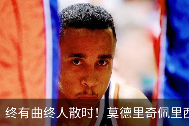 终有曲终人散时！莫德里奇佩里西奇告别 老将已燃尽