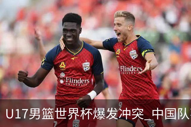 U17男篮世界杯爆发冲突 中国队不敌立陶宛淘汰赛战法国